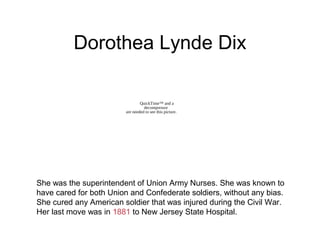 Dorothea Lynde Dix
She was the superintendent of Union Army Nurses. She was known to
have cared for both Union and Confederate soldiers, without any bias.
She cured any American soldier that was injured during the Civil War.
Her last move was in 1881 to New Jersey State Hospital.
QuickTime™ and a
decompressor
are needed to see this picture.
 