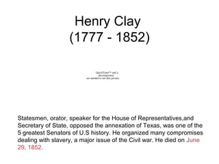 Henry Clay
(1777 - 1852)
Statesmen, orator, speaker for the House of Representatives,and
Secretary of State, opposed the annexation of Texas, was one of the
5 greatest Senators of U.S history. He organized many compromises
dealing with slavery, a major issue of the Civil war. He died on June
29, 1852.
QuickTime™ and a
decompressor
are needed to see this picture.
 