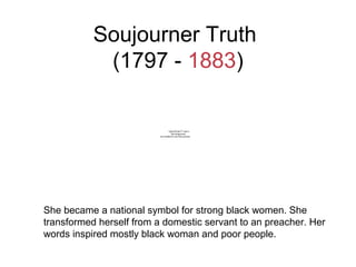 Soujourner Truth
(1797 - 1883)
She became a national symbol for strong black women. She
transformed herself from a domestic servant to an preacher. Her
words inspired mostly black woman and poor people.
QuickTime™ and a
decompressor
are needed to see this picture.
 