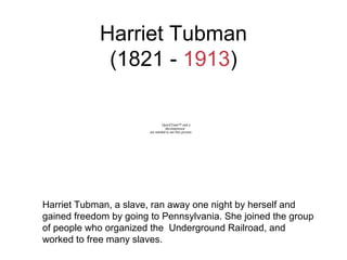 Harriet Tubman
(1821 - 1913)
Harriet Tubman, a slave, ran away one night by herself and
gained freedom by going to Pennsylvania. She joined the group
of people who organized the Underground Railroad, and
worked to free many slaves.
QuickTime™ and a
decompressor
are needed to see this picture.
 