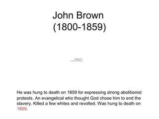 John Brown
(1800-1859)
He was hung to death on 1859 for expressing strong abolitionist
protests. An evangelical who thought God chose him to end the
slavery. Killed a few whites and revolted. Was hung to death on
1859.
QuickTime™ and a
decompressor
are needed to see this picture.
 