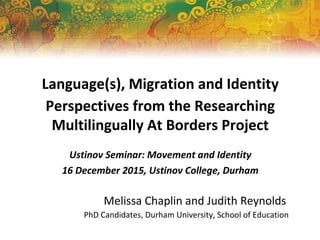 Language(s), Migration and Identity
Perspectives from the Researching
Multilingually At Borders Project
Ustinov Seminar: Movement and Identity
16 December 2015, Ustinov College, Durham
Melissa Chaplin and Judith Reynolds
PhD Candidates, Durham University, School of Education
 