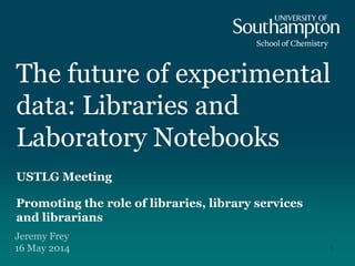 The future of experimental
data: Libraries and
Laboratory Notebooks
USTLG Meeting
Promoting the role of libraries, library services
and librarians
Jeremy Frey
16 May 2014 1
 
