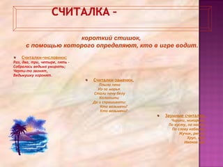 Считалки-числовики:
Раз, два, три, четыре, пять –
Собралась ведьма умирать;
Черти-то звонят,
Ведьмушку хоронят.
Считалки-заменки.
Плыла пена
Из-за морья.
Стали пену белу
Колотити
Да и спрашивати:
- Кто возьмени?
- Кто возьмени?
Заумные считалки.
Чирики, микирики,
По кусту, по насту,
По слову кабасту,
Жучик, рючик,
Хруп, дуб,
Иванов зуб.
короткий стишок,
с помощью которого определяют, кто в игре водит.
 