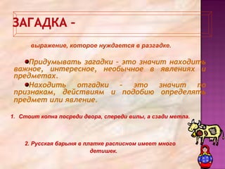 1. Стоит копна посреди двора, спереди вилы, а сзади метла.
2. Русская барыня в платке расписном имеет много
детишек.
Придумывать загадки – это значит находить
важное, интересное, необычное в явлениях и
предметах.
Находить отгадки – это значит по
признакам, действиям и подобию определять
предмет или явление.
выражение, которое нуждается в разгадке.
 