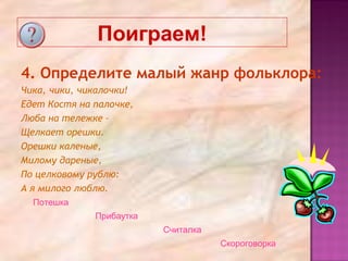 Поиграем!
4. Определите малый жанр фольклора:
Чика, чики, чикалочки!
Едет Костя на палочке,
Люба на тележке –
Щелкает орешки.
Орешки каленые,
Милому дареные,
По целковому рублю:
А я милого люблю.
Потешка
Прибаутка
Считалка
Скороговорка
 