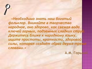 «Необходимо знать наш богатый
фольклор. Вникайте в творчество
народное, оно здорово, как свежая вода
ключей горных, подземных сладких струй.
Держитесь ближе к народному языку,
ищите простоты, краткости, здоровой
силы, которая создаёт образ двумя-тремя
словами.»
А.М. Горький
 