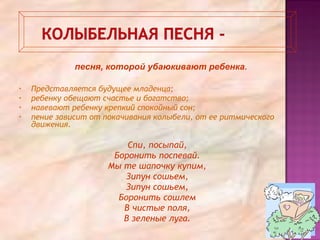 • Представляется будущее младенца;
• ребенку обещают счастье и богатство;
• навевают ребенку крепкий спокойный сон;
• пение зависит от покачивания колыбели, от ее ритмического
движения.
Спи, посыпай,
Боронить поспевай.
Мы те шапочку купим,
Зипун сошьем,
Зипун сошьем,
Боронить сошлем
В чистые поля,
В зеленые луга.
песня, которой убаюкивают ребенка.
 