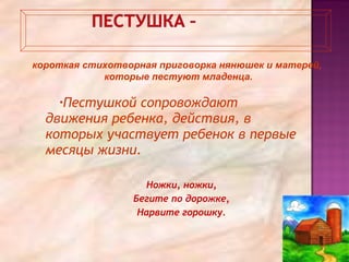 •Пестушкой сопровождают
движения ребенка, действия, в
которых участвует ребенок в первые
месяцы жизни.
Ножки, ножки,
Бегите по дорожке,
Нарвите горошку.
короткая стихотворная приговорка нянюшек и матерей,
которые пестуют младенца.
 