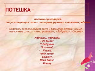 • Потешки сопровождают рост и развитие детей. Самые
известные из них – «Коза рогатая», «Ладушки», «Сорока».
- Ладушки, ладушки!
- Где были?
- У бабушки.
- Что ели?
- Кашку.
- Что пили?
- Бражку.
- Кого били?
- Машку.
песенка-приговорка,
сопутствующая игре с пальцами, ручками и ножками ребенка.
 