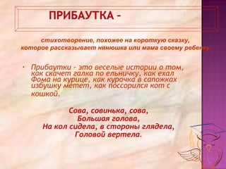 • Прибаутки – это веселые истории о том,
как скачет галка по ельничку, как ехал
Фома на курице, как курочка в сапожках
избушку метет, как поссорился кот с
кошкой.
Сова, совинька, сова,
Большая голова,
На кол сидела, в стороны глядела,
Головой вертела.
стихотворение, похожее на короткую сказку,
которое рассказывает нянюшка или мама своему ребенку.
 
