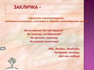 - Весна красна! На чем пришла?
- На сошечке, на бороночке!
- На овсяном снопочку,
- На ржаном колосочку!
- Иди, дождик, дождичек,
- Пробуравь землицу,
- Дай нам водицу!
короткое стихотворение,
которое выкликали, участвуя в обрядах календарного цикла.
 