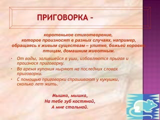 • От воды, залившейся в уши, избавляются прыгая и
произнося приговорку.
• Во время купания ныряют на последних словах
приговорки.
• С помощью приговорки спрашивают у кукушки,
сколько лет жить.
Мышка, мышка,
На тебе зуб костяной,
А мне стальной.
коротенькое стихотворение,
которое произносят в разных случаях, например,
обращаясь к живым существам – улитке, божьей коровке,
птицам, домашним животным.
 