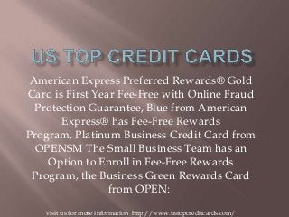 American Express Preferred Rewards® Gold
Card is First Year Fee-Free with Online Fraud
Protection Guarantee, Blue from American
Express® has Fee-Free Rewards
Program, Platinum Business Credit Card from
OPENSM The Small Business Team has an
Option to Enroll in Fee-Free Rewards
Program, the Business Green Rewards Card
from OPEN:
visit us for more information http://www.ustopcreditcards.com/
 