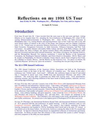 1




    Reflections on my 1998 US Tour
        June 22-July 19, 1998, Washington, D.C., Philadelphia, New York, and Los Angeles

                                          Fe Angela M. Verzosa



Introduction
From June 20 until July 20, I have traveled from the west coast to the east coast and back, visiting
libraries in Los Angeles (June 22), attending the ALA Conference in Washington, D.C. (June 25-30),
visiting libraries/archives/museums in Washington, D.C. (June 24-30), La Salle University in
Philadelphia (July 1-3), visiting libraries and museums/historic sites in New York City (July 4-10), and
more historic places of interest in the cities of San Diego, San Francisco and Los Angeles, California
(July 11-19). Visited were six university libraries (University of California in Los Angeles, California
State University, Georgetown University, La Salle University, Villanova University, and New York
University), two public libraries (Alexandria Public Library and New York Public Library), one high
school library (St. John’s College), one special research library (The Dumbarton Oaks Library under
Harvard University) and three great national institutions, the Library of Congress, the National Archives,
and the Metropolitan Museum. For religious institutions, I visited the Basilica of the Immaculate
Conception, the Washington National Cathedral, and Christ Church in Alexandria; Old St. Mary’s and
St. Joseph’s in Philadelphia; St. Patrick’s Cathedral, Trinity Church, and St. Paul’s Chapel in New York;
the Cathedral in Tijuana, Mexico, and the Basilica in San Francisco City. For places of interest, the
California Missions served as my “piece du resistance.” Everything else was just icing on the cake.

The ALA 1998 Annual Conference

The 1998 Annual Conference of the American Library Association was held at the Washington
Convention Center in the heart of the D.C. (District of Columbia) area. The theme of this year’s
conference was: “Global reach…local touch”. Officially, the conference began on June 25 and ended
July 2. Expected to attend were some 20,000 local and international librarians, and about 1,400
exhibitors. The week-long affair as promised was filled with exciting tours, lively presentations,
educating seminars, and a dazzling exhibition of the latest trends in library products, materials, services,
and cutting-edge technology.

On June 24 (a day after I arrived), I joined a tour of the White House with international librarians from
nine US embassies and information/ cultural centers. I also made a self-guided walking tour of old town
Alexandria, its historic buildings(Lee Boyhood Home, Ramsay House, Carlyle House, Lloyd’s House,
Gadsby’s Tavern, and the Lyceum museums, Christ Church, and the oldest public library in Alexandria).
In the afternoon, I had another self-guided walking tour of Dupont Circle and took pictures of Sheridan’s
Statue, some embassy buildings, and great mansions. I also visited the home of Woodrow Wilson, the
only President who lived in Washington, D.C. and died there. His remains are enshrined at the
Washington National Cathedral. The Cathedral is the sixth largest in the world, and probably the last of
pure Gothic architecture. Its central tower is the highest point in Washington (676 ft above sea level).

On June 25 (Thursday), the International Relations Round Table and International Relations Committee
of ALA sponsored half-day pre-conferences on global learning. I left the conference early to visit
Georgetown University, particularly its library. The country’s first Catholic institution of higher
learning, Georgetown was founded in 1789 by Archbishop John Carroll and in the early 19 th century, it
was turned over to the Jesuit Fathers. Its University Archives is among the oldest in the US, second only
to Harvard. Its Special Collections Room houses an unparalleled collection of institutional and historic
manuscripts. Its library (of more than 2M volumes) is fully automated (the system is called “George”)
and some computers in the lobby are touch-operated.
 