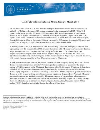 U.S. Trade with sub-Saharan Africa, January-March 2014
	
  
For the first quarter of 2014, U.S. total trade (exports plus imports) with sub-Saharan Africa (SSA)
totaled $11.9 billion, a decrease of 27 percent compared to the same period in 2013. While U.S.
exports to the world grew by 2.6 percent, U.S. exports to SSA (mostly composed of machinery)
decreased by 18 percent, amounting to $5.3 billion and representing only 1.3 percent of total U.S.
exports to the world. The top five African destinations for U.S. products were South Africa, Nigeria,
Angola, Ethiopia, and Togo. Exports to Ethiopia increased by 503 percent (increase in U.S. exports of
aircraft) and to Togo by 226 percent (increase in U.S. exports of mineral fuel).
In January-March 2014, U.S. imports from SSA decreased by 34 percent, falling to $6.7 billion and
representing only 1.2 percent of total U.S. imports from the world. This decrease was mostly due to a
53 percent decrease in U.S. mineral fuel and oil importsi
from SSA. U.S. imports from SSA
originated, for the most part, from South Africa, Nigeria, Angola, Côte d'Ivoire, and Chad. U.S.
imports decreased (mostly oil) from Nigeria by 66.5 percent and from Angola by 44 percent. However,
U.S. imports (mostly cocoa) from Cote d’Ivoire increased by 54 percent.
AGOA imports totaled $3.4 billion, 51 percent less than the previous year, mainly due to a 57 percent
decrease in petroleum product imports.ii
Petroleum products continued to account for the largest
portion of AGOA imports with a 74 percent share of overall AGOA imports. With these fuel products
excluded, AGOA imports - almost exclusively dominated by raw materials - were $890 million,
decreasing by 25 percent as compared to January-March 2013. AGOA imports of agricultural products
decreased by 24 percent and imports of transportation equipment decreased by 57 percent. However,
imports of minerals and metals increased by 12 percent, imports of chemical and related products
increased by 6 percent, and imports of textiles and apparel increased by 12 percent. Finally, the top
five AGOA beneficiary countries were Angola, Nigeria, South Africa, Chad, and Gabon. Other
leading AGOA beneficiaries included Kenya, Lesotho, and Mauritius.
	
  
	
  
	
  
	
  	
  	
  	
  	
  	
  	
  	
  	
  	
  	
  	
  	
  	
  	
  	
  	
  	
  	
  	
  	
  	
  	
  	
  	
  	
  	
  	
  	
  	
  	
  	
  	
  	
  	
  	
  	
  	
  	
  	
  	
  	
  	
  	
  	
  	
  	
  	
  	
  	
  	
  	
  	
  	
  	
  	
  	
  	
  	
  	
  	
  
i
Increasingly higher gasoline prices are pushing for a reduction of foreign oil imports and an increase of domestic oil and gas production.
ii
	
  AGOA imports are imports for consumption, while all other import figures are general imports. Imports for consumption include only those goods
as they enter the U.S. economy for consumption. General imports include all goods as they cross the U.S. border, including those destined for bonded
warehouses or foreign trade zones.
Prepared by: Office of Africa/Global Markets
International Trade Administration
U.S. Department of Commerce
 