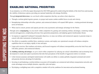 SUPPORTING
THE
NDS ENABLING NATIONAL PRIORITIES
As an enterprise, we will be the engine that propels the 2022 NDS approach by underwriting the lethality of the Joint Force and ensuring
the viability of deterrence options, providing our national leadership with strategic flexibility.
Through integrated deterrence, we seed doubt within competitors that they can achieve their objectives.
Through a resilient global logistics posture, we project and sustain combat credible forces at scale and velocity.
Strengthening relationships with allies, partners, and commercial industry will expand ABO options – creating positional advantage
across all domains.
When used in concert, posture and capacity provide a true asymmetric and strategic advantage for the Nation.
Through active campaigning, we feed doubt within competitors by gaining and sustaining military advantages, countering malign
coercion and aggression, complicating adversary force generation preparations, and adapting against transboundary threats.
In response to supported Combatant Commander objectives, we mass our military and commercial capacity to generate tempo in
concert with other instruments of national power.
Our efforts to recapitalize mobility fleets, modernize systems, and employ new operational concepts will enhance enterprise
capabilities that we can deploy rapidly in time and space.
Large-scale exercises, fleet readiness activations, and focused wargames will enhance interoperability across the Joint Force and
with allies, partners, and commercial industry.
By building enduring advantages, we grow doubt within competitors by reducing our critical vulnerabilities and accelerating force
development to create and exploit asymmetries that alter their perceptions of the benefits of aggression relative to restraint.
Cyber mission assurance and digital modernization will enable our ability to conduct globally integrated command and control
and generate decision advantage for leadership.
Investing in and hardening a resilient defense ecosystem will strengthen our commercial and military transportation networks and
create advantages across multiple domains, especially cyber and space.
Developing a warfighting team with a competitive mindset will set the conditions for innovation and accelerated learning.
11
 