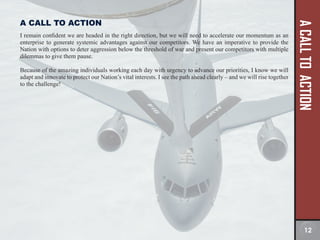 A
CALL
TO
ACTION
A CALL TO ACTION
I remain confident we are headed in the right direction, but we will need to accelerate our momentum as an
enterprise to generate systemic advantages against our competitors. We have an imperative to provide the
Nation with options to deter aggression below the threshold of war and present our competitors with multiple
dilemmas to give them pause.
Because of the amazing individuals working each day with urgency to advance our priorities, I know we will
adapt and innovate to protect our Nation’s vital interests. I see the path ahead clearly – and we will rise together
to the challenge!
12
 