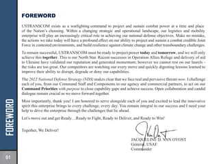 FOREWORD FOREWORD
USTRANSCOM exists as a warfighting command to project and sustain combat power at a time and place
of the Nation’s choosing. Within a changing strategic and operational landscape, our logistics and mobility
enterprise will play an increasingly critical role in achieving our national defense objectives. Make no mistake,
the actions we take today will have a profound effect on our ability to project and sustain a combat credible Joint
Force in contested environments, and build resilience against climate change and other transboundary challenges.
To remain successful, USTRANSCOM must be ready to project power today and tomorrow, and we will only
achieve this together. This is our North Star. Recent successes in Operation Allies Refuge and delivery of aid
to Ukraine have validated our reputation and generated momentum; however we cannot rest on our laurels -
the risks are too great. Our competitors are watching our every move and quickly digesting lessons learned to
improve their ability to disrupt, degrade or deny our capabilities.
The 2022 National Defense Strategy (NDS) makes clear that we face real and pervasive threats now. I challenge
each of you, from our Command Staff and Components to our agency and commercial partners, to act on our
Command Priorities with purpose to close capability gaps and achieve success. Open collaboration and candid
dialogue remain crucial as we move forward together.
Most importantly, thank you! I am honored to serve alongside each of you and excited to lead the innovative
spirit this enterprise brings to every challenge, every day. You remain integral to our success and I need your
help to drive the enterprise through the challenges that lie ahead.
Let’s move out and get Ready…Ready to Fight, Ready to Deliver, and Ready to Win!
Together, We Deliver!
JACQUELINE D. VAN OVOST
General, USAF
Commander
01
 