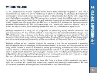 STRATEGIC
ENVIRONMENT
WHERE WE ARE
As the United States and its allies fought the Global War on Terror, the People’s Republic of China (PRC)
studied the United States’ way of war and focused its efforts on offsetting our advantages. Beijing rapidly
modernized its military and is intent on creating a sphere of influence in the Indo-Pacific with a longer term
goal of global power projection. The PRC is pursuing an aggressive naval shipbuilding program to advance
its excessive claims in the South China Sea and undermine freedom of navigation elsewhere around the
world. Through these efforts and others, the PRC seeks to diminish U.S. influence and displace the current
rules-based international order. This places them as our most consequential competitor, followed closely by
Russia and other persistent threats including North Korea, Iran, and violent extremist organizations.
Strategic competition is a reality, and our competitors are maneuvering fluidly between conventional and
gray-zone activities. We face obstacles and risk at every step, from the homeland to the tactical edge. Over
85% of the Joint Force is stationed in the United States, and our competitors are on a trajectory that will
present persistent threats across multiple domains including throughout North America. If these threats are left
unresolved, our power projection capability will be put at risk and will force us to “fight to get to the fight.”
Logistics realities are also changing alongside the character of war. We are accustomed to sustaining
forward-deployed forces across largely uncontested environments. In the future, we cannot presume we will
enjoy similar freedom of maneuver. Competitors already possess highly networked anti-access capabilities
with the potential to interdict our lines of communication and each link in our global supply chains. We must
adapt to transboundary threats that increasingly place pressure on the Joint Force, to include climate change
and pandemics. Protecting our ability to project, maneuver, connect, and sustain the Joint Force can no longer
be a mere afterthought in planning or execution. It is now an imperative.
To deter and win, the 2022 NDS directs the future Joint Force to be lethal, resilient, sustainable, survivable,
agile, and responsive. We cannot rest on past successes, nor cede any advantage to our competitors. We must
accelerate the momentum we have generated enterprise-wide to meet these challenges.
04
 