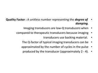 •
Quality Factor : A unitless number representing the degree of
damping.
•
Imaging transducers are low-Q transducers when
•
compared to therapeutic transducers because imaging
•
transducers use backing material.
•
The Q-factor of typical imaging transducers can be
•
approximated by the number of cycles in the pulse
•
produced by the transducer (approximately 2 - 4).
 