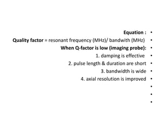 •
Equation :
•
Quality factor = resonant frequency (MHz)/ bandwith (MHz)
•
When Q-factor is low (imaging probe):
•
1. damping is effective
•
2. pulse length & duration are short
•
3. bandwidth is wide
•
4. axial resolution is improved
•
•
•
 