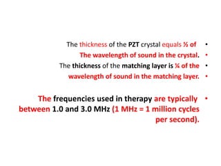 •
The thickness of the PZT crystal equals ½ of
•
The wavelength of sound in the crystal.
•
The thickness of the matching layer is ¼ of the
•
wavelength of sound in the matching layer.
•
The frequencies used in therapy are typically
between 1.0 and 3.0 MHz (1 MHz = 1 million cycles
per second).
 