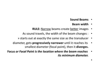 •
Sound Beams
•
Beam width
•
RULE: Narrow beams create better images
•
As sound travels, the width of the beam changes :
•
» starts out at exactly the same size as the transducer
•
diameter, gets progressively narrower until it reaches its
smallest diameter (focal point), then it diverges.
•
Focus or Focal Point is the location where the beam reaches
its minimum diameter.
•
 