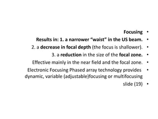 •
Focusing
•
Results in: 1. a narrower “waist” in the US beam.
•
2. a decrease in focal depth (the focus is shallower).
•
3. a reduction in the size of the focal zone.
•
Effective mainly in the near field and the focal zone.
•
Electronic Focusing Phased array technology provides
dynamic, variable (adjustable)focusing or multifocusing
•
slide (19)
 
