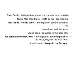 •
Focal Depth : is the distance from the transducer face to the
•
focus. Also called focal length or near zone length.
•
Near Zone (Fresnel Zone) is the region or zone in between
the
•
transducer and the focus.
•
Sound beams converge in the near zone
•
Far Zone (Fraunhofer Zone) is the region or zone deeper than
the focus, beyond the near field.
•
Sound beams diverge in the far zone.
 