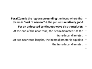 •
Focal Zone is the region surrounding the focus where the
beam is “sort of narrow” & the picure is relatively good
•
For an unfocused continuous wave disc transducer:
•
At the end of the near zone, the beam diameter is ½ the
•
transducer diameter.
•
At two near zone lengths, the beam diameter is equal to
•
the transducer diameter.
•
 
