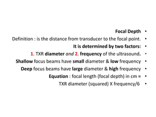 •
Focal Depth
•
Definition : is the distance from transducer to the focal point.
•
It is determined by two factors:
•
1. TXR diameter and 2. frequency of the ultrasound.
•
Shallow focus beams have small diameter & low frequency
•
Deep focus beams have large diameter & high frequency
•
Equation : focal length (focal depth) in cm =
•
TXR diameter (squared) X frequency/6
 