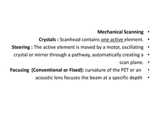 •
Mechanical Scanning
•
Crystals : Scanhead contains one active element.
•
Steering : The active element is moved by a motor, oscillating
•
crystal or mirror through a pathway, automatically creating a
•
scan plane.
•
Focusing (Conventional or Fixed): curvature of the PZT or an
•
acoustic lens focuses the beam at a specific depth
 