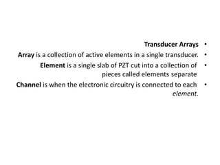 •
Transducer Arrays
•
Array is a collection of active elements in a single transducer.
•
Element is a single slab of PZT cut into a collection of
separate
pieces called elements
•
Channel is when the electronic circuitry is connected to each
element.
 