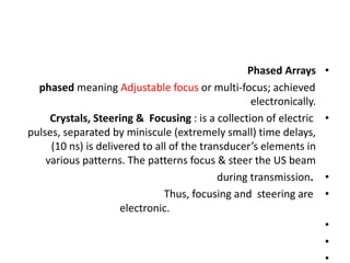 •
Phased Arrays
phased meaning Adjustable focus or multi-focus; achieved
electronically.
•
Crystals, Steering & Focusing : is a collection of electric
pulses, separated by miniscule (extremely small) time delays,
(10 ns) is delivered to all of the transducer’s elements in
various patterns. The patterns focus & steer the US beam
•
during transmission.
•
Thus, focusing and steering are
electronic.
•
•
•
 