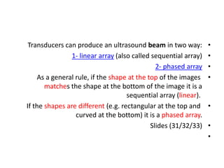 •
Transducers can produce an ultrasound beam in two way:
•
1- linear array (also called sequential array)
•
2- phased array
•
As a general rule, if the shape at the top of the images
matches the shape at the bottom of the image it is a
sequential array (linear).
•
If the shapes are different (e.g. rectangular at the top and
curved at the bottom) it is a phased array.
•
Slides (31/32/33)
•
 