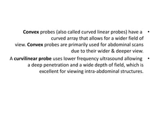 •
Convex probes (also called curved linear probes) have a
curved array that allows for a wider field of
view. Convex probes are primarily used for abdominal scans
due to their wider & deeper view.
•
A curvilinear probe uses lower frequency ultrasound allowing
a deep penetration and a wide depth of field, which is
excellent for viewing intra-abdominal structures.
 