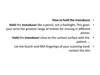 •
How to hold the transducer
•
Hold the transducer like a pencil, not a flashlight. This gives
your wrist the greatest range of motion for moving in different
planes.
•
Hold the transducer close to the contact surface with the
patient. ...
•
Let the fourth and fifth fingertips of your scanning hand
contact the skin
 