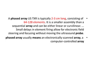 •
A phased array US TXR is typically 2-3 cm long, consisting of
64-128 elements. It is a smaller assembly than a
sequential array and can be either linear or curvilinear. ...
Small delays in element firing allow for electronic field
steering and focusing without moving the ultrasound probe.
•
phased array usually means an electronically scanned array, a
computer-controlled array
 