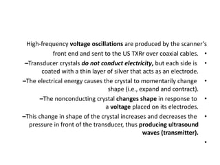 High-frequency voltage oscillations are produced by the scanner’s
•
front end and sent to the US TXRr over coaxial cables.
•
–Transducer crystals do not conduct electricity, but each side is
coated with a thin layer of silver that acts as an electrode.
•
–The electrical energy causes the crystal to momentarily change
shape (i.e., expand and contract).
•
–The nonconducting crystal changes shape in response to
a voltage placed on its electrodes.
•
–This change in shape of the crystal increases and decreases the
pressure in front of the transducer, thus producing ultrasound
waves (transmitter).
•
 