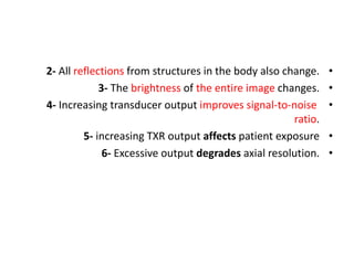 •
2- All reflections from structures in the body also change.
•
3- The brightness of the entire image changes.
•
4- Increasing transducer output improves signal-to-noise
ratio.
•
5- increasing TXR output affects patient exposure
•
6- Excessive output degrades axial resolution.
 