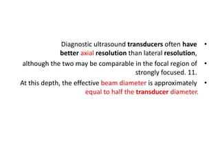 •
Diagnostic ultrasound transducers often have
better axial resolution than lateral resolution,
•
although the two may be comparable in the focal region of
strongly focused. 11.
•
At this depth, the effective beam diameter is approximately
equal to half the transducer diameter.
 