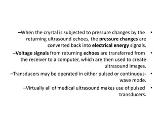 •
–When the crystal is subjected to pressure changes by the
returning ultrasound echoes, the pressure changes are
converted back into electrical energy signals.
•
–Voltage signals from returning echoes are transferred from
the receiver to a computer, which are then used to create
ultrasound images.
•
–Transducers may be operated in either pulsed or continuous-
wave mode.
•
–Virtually all of medical ultrasound makes use of pulsed
transducers.
 