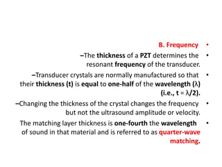 •
B. Frequency
•
–The thickness of a PZT determines the
resonant frequency of the transducer.
•
–Transducer crystals are normally manufactured so that
their thickness (t) is equal to one-half of the wavelength (λ)
(i.e., t = λ/2).
•
–Changing the thickness of the crystal changes the frequency
but not the ultrasound amplitude or velocity.
•
The matching layer thickness is one-fourth the wavelength
of sound in that material and is referred to as quarter-wave
matching.
 