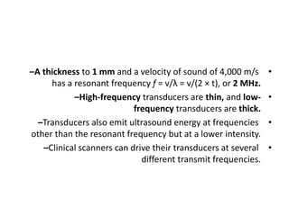 •
–A thickness to 1 mm and a velocity of sound of 4,000 m/s
has a resonant frequency f = v/λ = v/(2 × t), or 2 MHz.
•
–High-frequency transducers are thin, and low-
frequency transducers are thick.
•
–Transducers also emit ultrasound energy at frequencies
other than the resonant frequency but at a lower intensity.
•
–Clinical scanners can drive their transducers at several
different transmit frequencies.
 