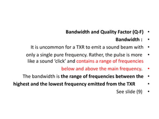 •
Bandwidth and Quality Factor (Q-F)
•
Bandwidth :
•
It is uncommon for a TXR to emit a sound beam with
•
only a single pure frequency. Rather, the pulse is more
like a sound ‘click’ and contains a range of frequencies
•
below and above the main frequency.
•
The bandwidth is the range of frequencies between the
•
highest and the lowest frequency emitted from the TXR
•
See slide (9)
 