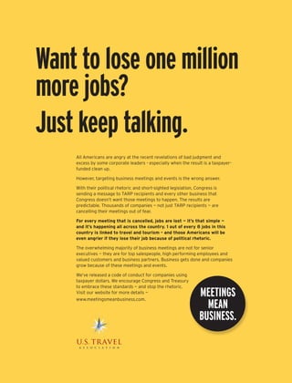 Want to lose one million
more jobs?
Just keep talking.
    All Americans are angry at the recent revelations of bad judgment and
    excess by some corporate leaders - especially when the result is a taxpayer-
    funded clean up.

    However, targeting business meetings and events is the wrong answer.

    With their political rhetoric and short-sighted legislation, Congress is
    sending a message to TARP recipients and every other business that
    Congress doesn’t want those meetings to happen. The results are
    predictable. Thousands of companies — not just TARP recipients — are
    cancelling their meetings out of fear.

    For every meeting that is cancelled, jobs are lost — it’s that simple —
    and it’s happening all across the country. 1 out of every 8 jobs in this
    country is linked to travel and tourism – and those Americans will be
    even angrier if they lose their job because of political rhetoric.

    The overwhelming majority of business meetings are not for senior
    executives — they are for top salespeople, high performing employees and
    valued customers and business partners. Business gets done and companies
    grow because of these meetings and events.

    We’ve released a code of conduct for companies using
    taxpayer dollars. We encourage Congress and Treasury
    to embrace these standards — and stop the rhetoric.
                                                                  Meetings
    Visit our website for more details —
    www.meetingsmeanbusiness.com.	
                                                                    Mean
                                                                  business.
 