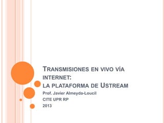 TRANSMISIONES EN VIVO VÍA
INTERNET:
LA PLATAFORMA DE USTREAM
Prof. Javier Almeyda-Loucil
CITE UPR RP
2013

 