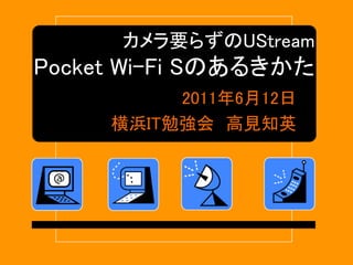 カメラ要らずのUStream
Pocket Wi-Fi Sのあるきかた
2011年6月12日
横浜IT勉強会 高見知英
 