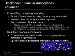 October 2, 2015
Blockchain Financial Networks
Blockchain Financial Applications
Advanced
 Forecasting, budgeting, reporting
 Growth, inflation, monetary policy, sector activity, consumption
 Inflows/outflows: tax receipts, transfer payments
 Blockchain-based Ricardian contracts
 Ricardian contract: A type of value for issuance over the internet, a
contract that defines a set of conditions for the instrument that can be read
by both humans and computers and is signed with the Issuer’s public key
 Real-time economic indicators
 Economic data and statistics collection and aggregation as
distributed ledger meta data
 Open risk-models (transparent, anticipative, big data-predictive)
12
http://www.systemics.com/docs/ricardo/issuer/contract.html
 